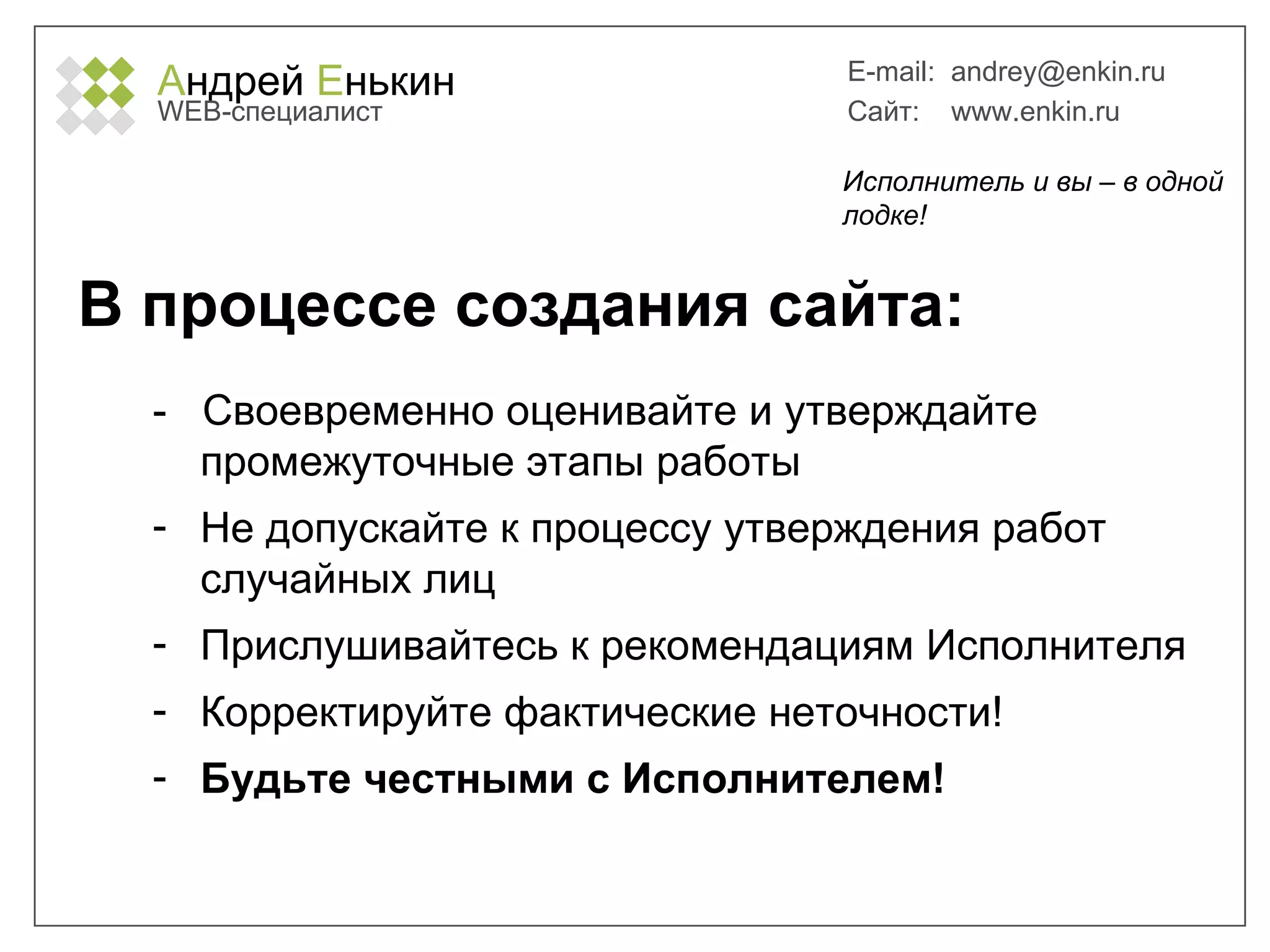 А ндрей  Е нькин WEB- специалист E-mail:   [email_address] Сайт:  www.enkin.ru В процессе создания сайта: -  Своевременно оценивайте и утверждайте промежуточные этапы работы Не допускайте к процессу утверждения работ случайных лиц Прислушивайтесь к рекомендациям Исполнителя Корректируйте фактические неточности! Будьте честными с Исполнителем! Исполнитель и вы – в одной лодке! 