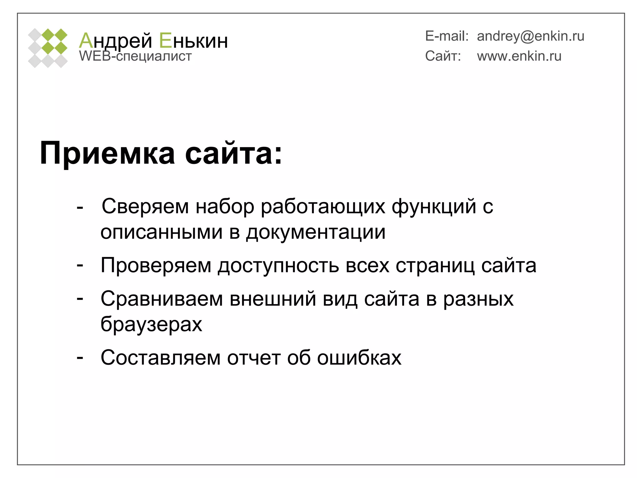А ндрей  Е нькин WEB- специалист E-mail:   [email_address] Сайт:  www.enkin.ru Приемка сайта: -  Сверяем набор работающих функций с описанными в документации Проверяем доступность всех страниц сайта Сравниваем внешний вид сайта в разных браузерах Составляем отчет об ошибках 