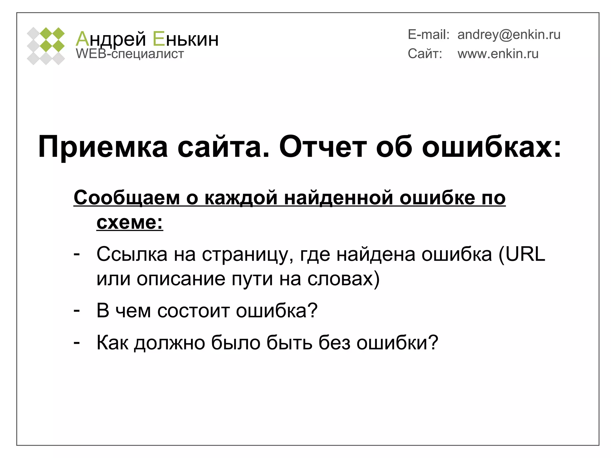 А ндрей  Е нькин WEB- специалист E-mail:   [email_address] Сайт:  www.enkin.ru Приемка сайта. Отчет об ошибках: Сообщаем о каждой найденной ошибке по схеме: Ссылка на страницу, где найдена ошибка ( URL  или описание пути на словах) В чем состоит ошибка? Как должно было быть без ошибки? 