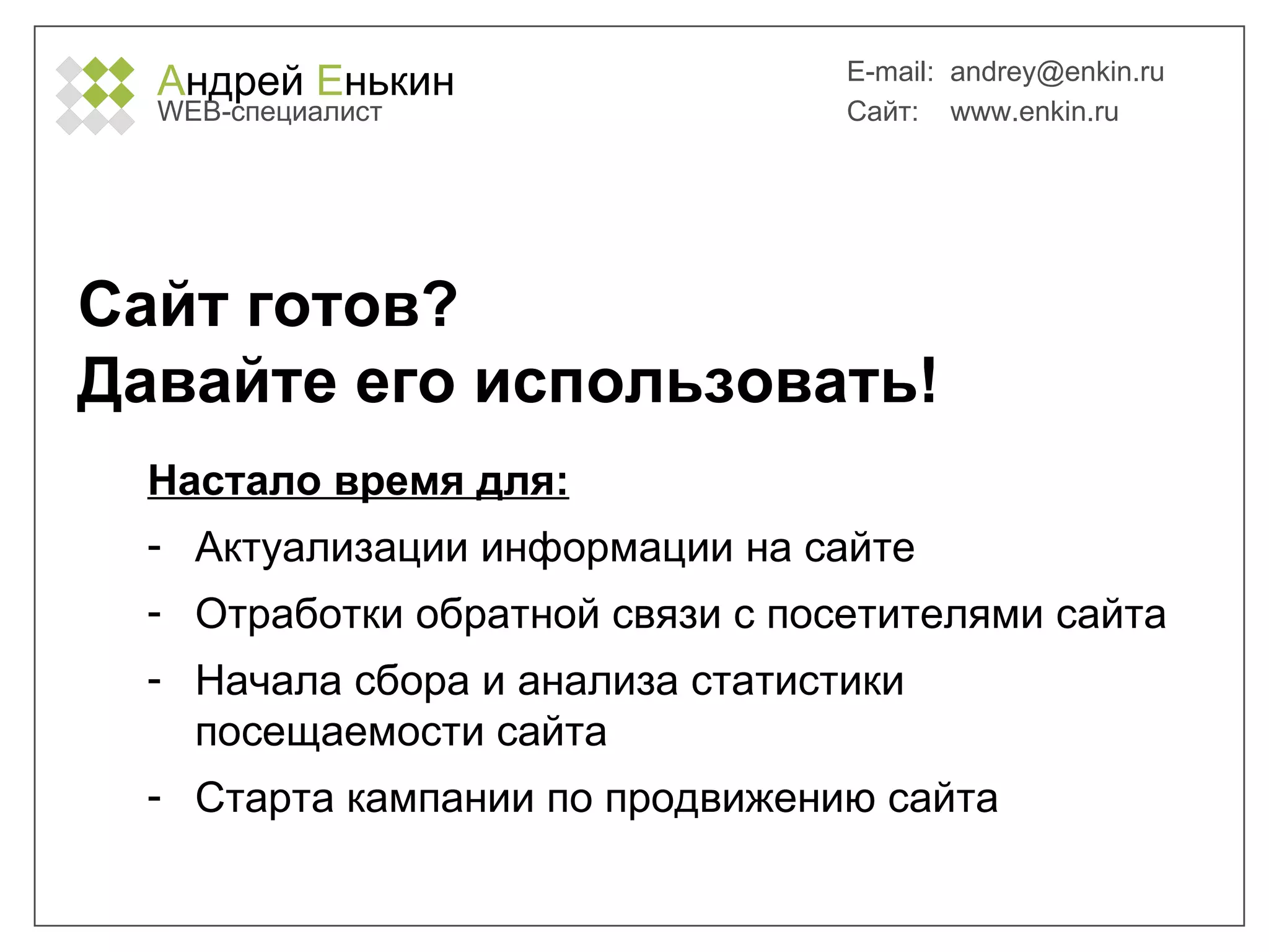 А ндрей  Е нькин WEB- специалист E-mail:   [email_address] Сайт:  www.enkin.ru Сайт готов?  Давайте его использовать! Настало время для: Актуализации информации на сайте Отработки обратной связи с посетителями сайта Начала сбора и анализа статистики посещаемости сайта Старта кампании по продвижению сайта 