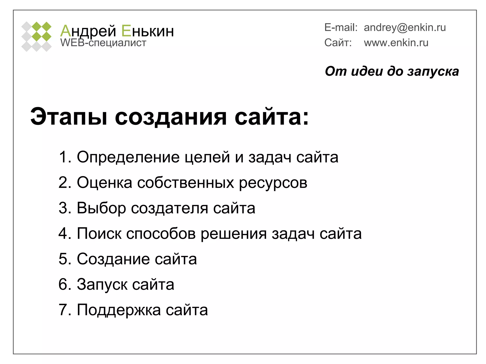 А ндрей  Е нькин WEB- специалист E-mail:   [email_address] Сайт:  www.enkin.ru Этапы создания сайта: Определение целей и задач сайта Оценка собственных ресурсов Выбор создателя сайта Поиск способов решения задач сайта Создание сайта Запуск сайта Поддержка сайта От идеи до запуска 