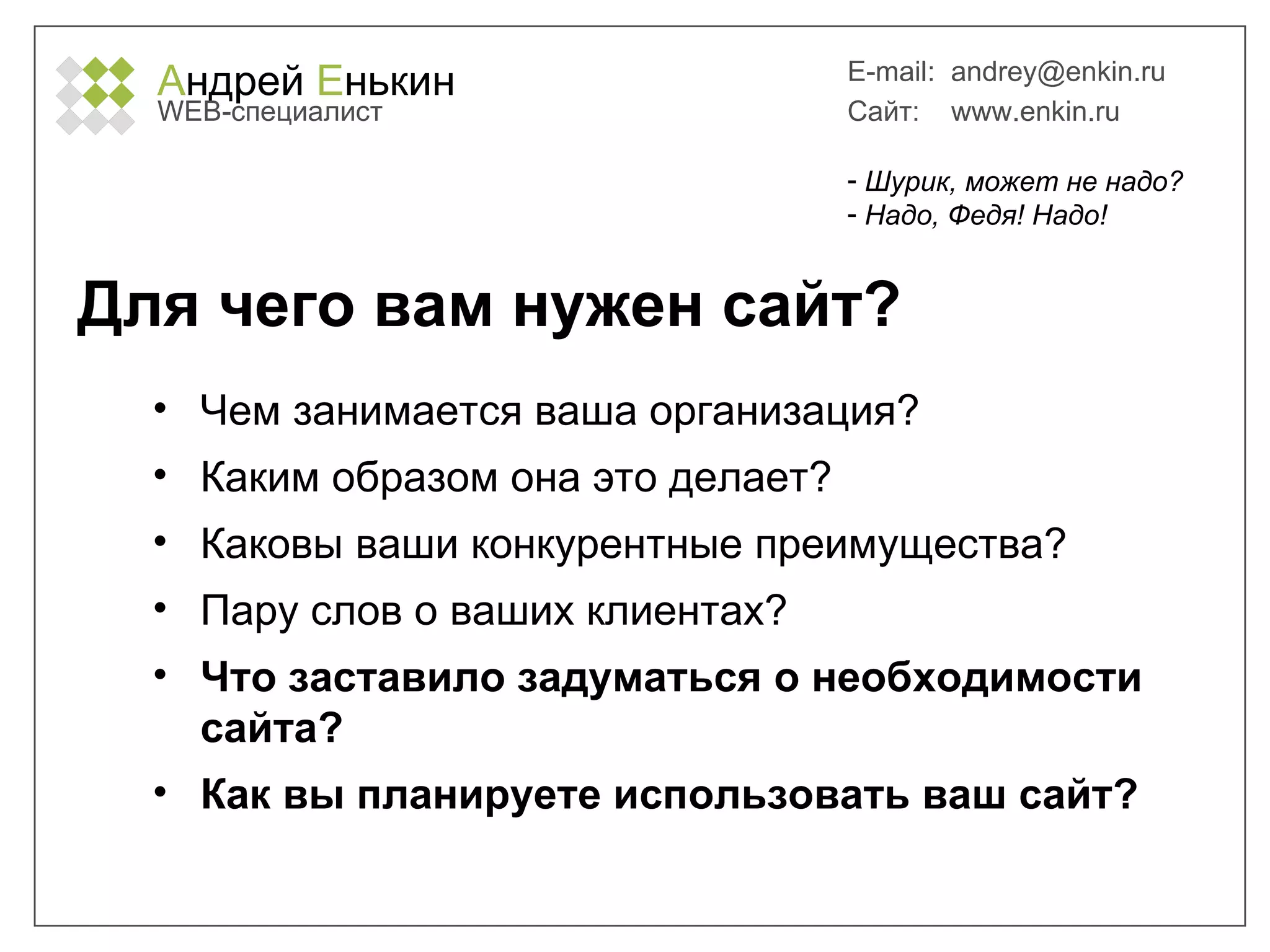 А ндрей  Е нькин WEB- специалист E-mail:   [email_address] Сайт:  www.enkin.ru Для чего вам нужен сайт? Чем занимается ваша организация? Каким образом она это делает? Каковы ваши конкурентные преимущества? Пару слов о ваших клиентах? Что заставило задуматься о необходимости сайта?  Как вы планируете использовать ваш сайт? Шурик, может не надо? Надо, Федя! Надо! 