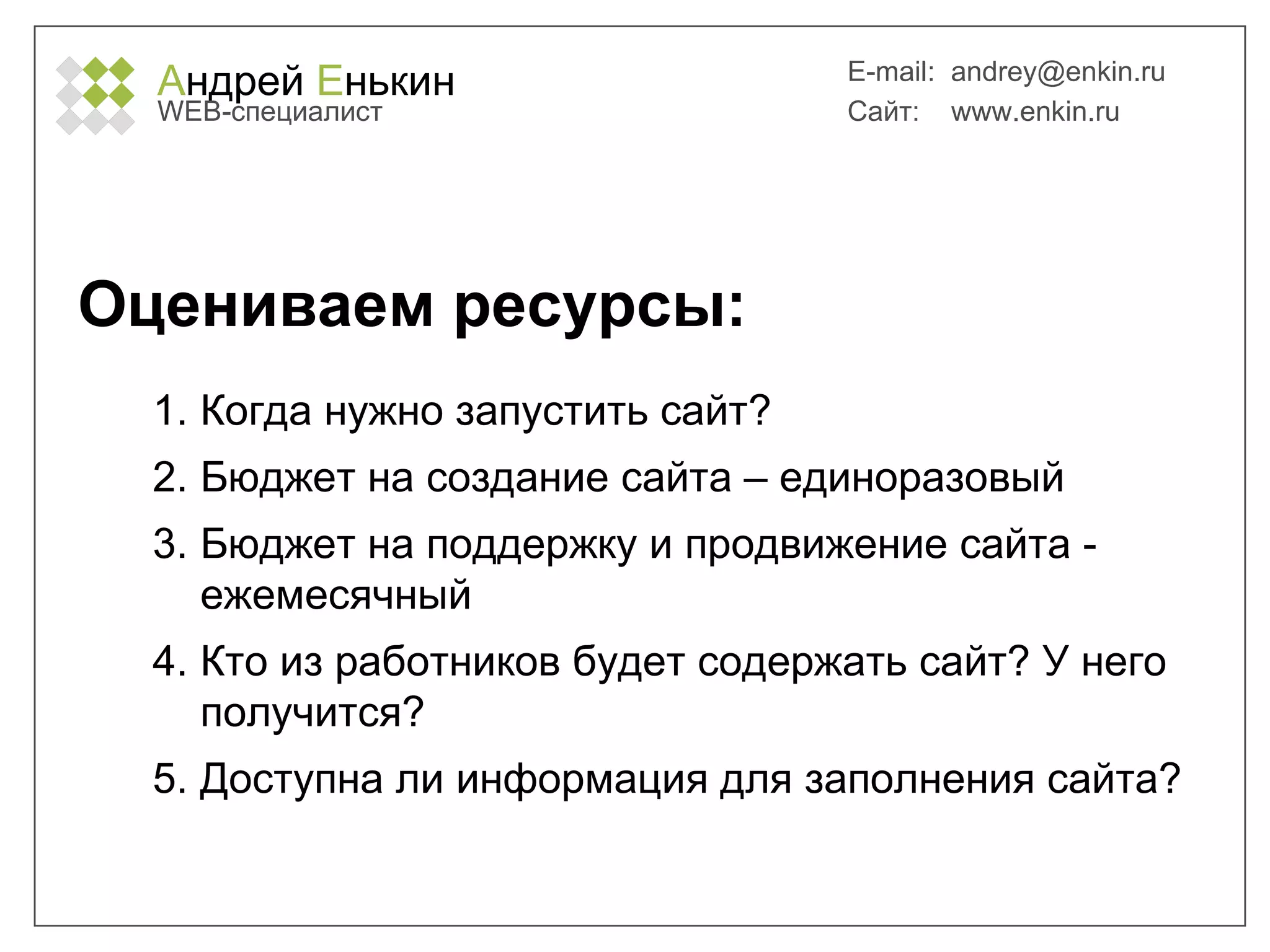 А ндрей  Е нькин WEB- специалист E-mail:   [email_address] Сайт:  www.enkin.ru Оцениваем ресурсы: Когда нужно запустить сайт? Бюджет на создание сайта – единоразовый Бюджет на поддержку и продвижение сайта - ежемесячный Кто из работников будет содержать сайт? У него получится? Доступна ли информация для заполнения сайта? 