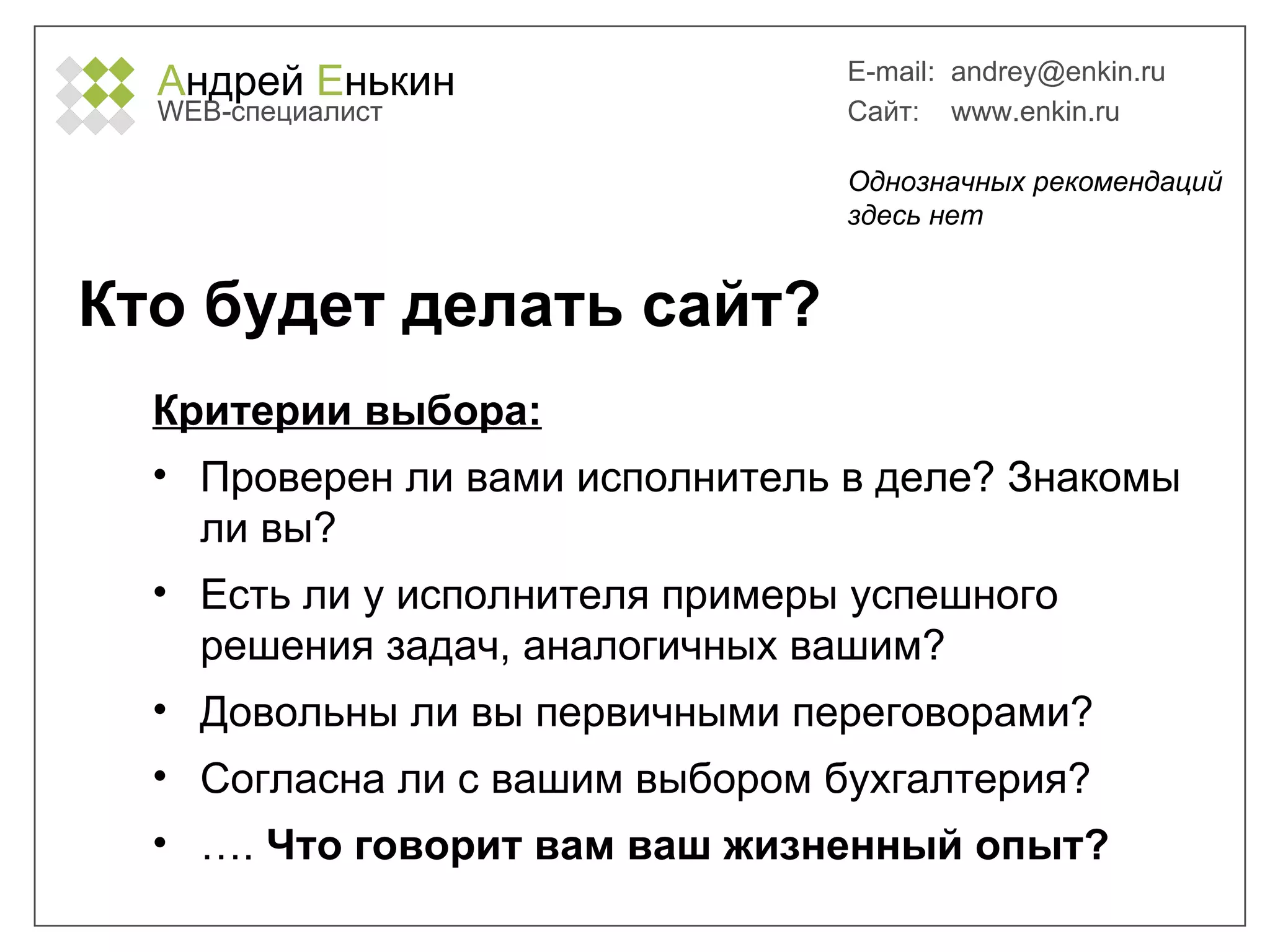 А ндрей  Е нькин WEB- специалист E-mail:   [email_address] Сайт:  www.enkin.ru Кто будет делать сайт? Критерии выбора: Проверен ли вами исполнитель в деле? Знакомы ли вы? Есть ли у исполнителя примеры успешного решения задач, аналогичных вашим? Довольны ли вы первичными переговорами? Согласна ли с вашим выбором бухгалтерия? … .  Что говорит вам ваш жизненный опыт? Однозначных рекомендаций здесь нет 