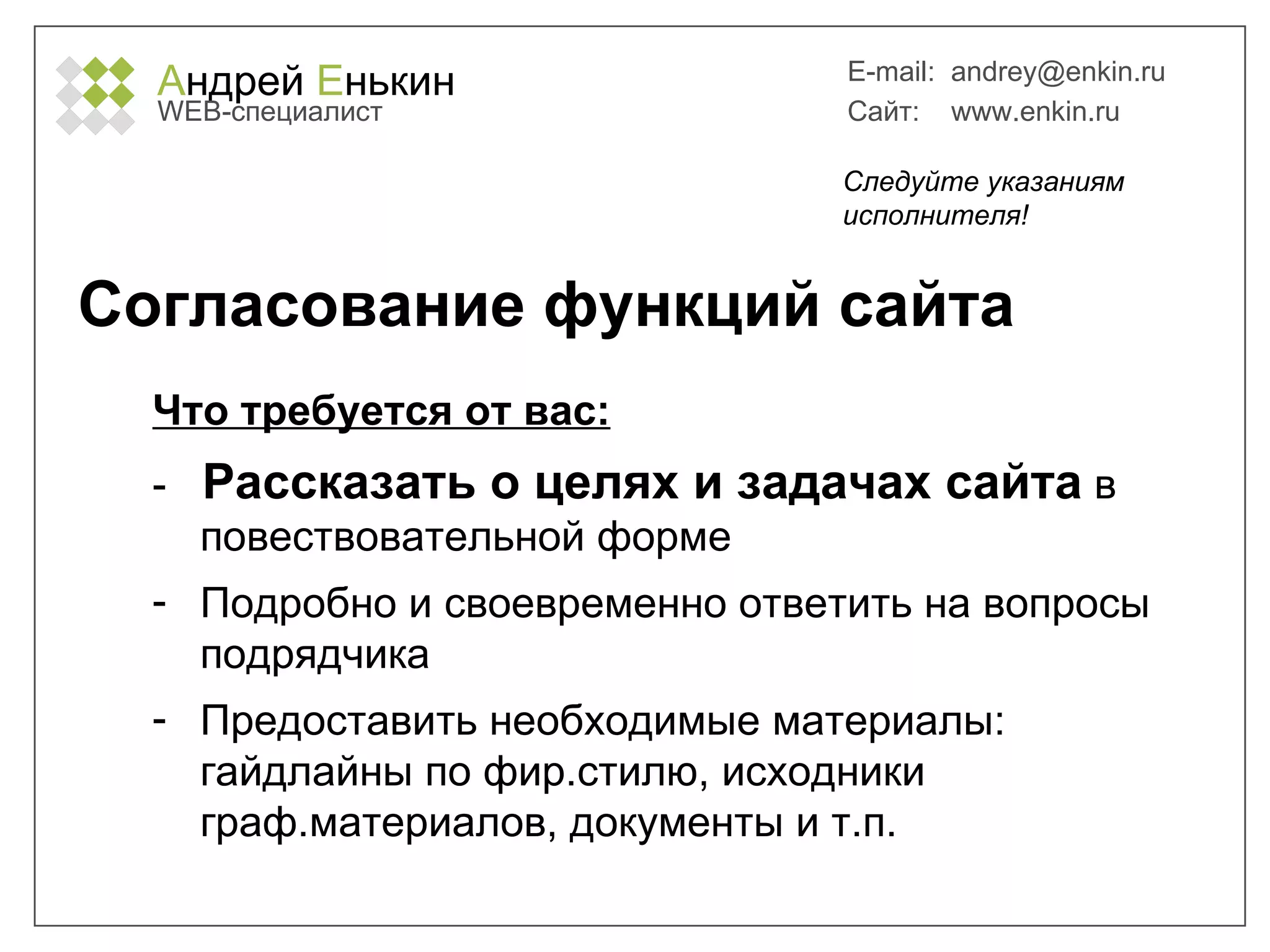 А ндрей  Е нькин WEB- специалист E-mail:   [email_address] Сайт:  www.enkin.ru Согласование функций сайта Что требуется от вас: -  Рассказать о целях и задачах сайта  в повествовательной форме Подробно и своевременно ответить на вопросы подрядчика Предоставить необходимые материалы: гайдлайны по фир.стилю, исходники граф.материалов, документы и т.п. Следуйте указаниям исполнителя! 