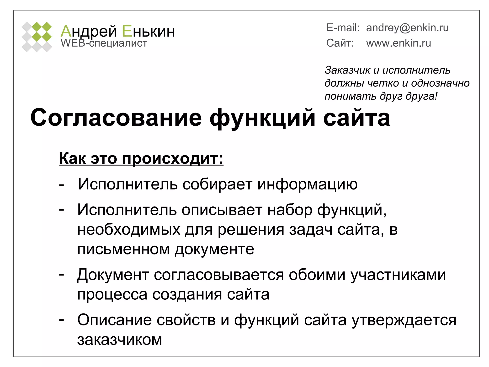 А ндрей  Е нькин WEB- специалист E-mail:   [email_address] Сайт:  www.enkin.ru Согласование функций сайта Как это происходит: -  Исполнитель собирает информацию Исполнитель описывает набор функций, необходимых для решения задач сайта, в письменном документе Документ согласовывается обоими участниками процесса создания сайта Описание свойств и функций сайта утверждается заказчиком Заказчик и исполнитель должны четко и однозначно понимать друг друга! 