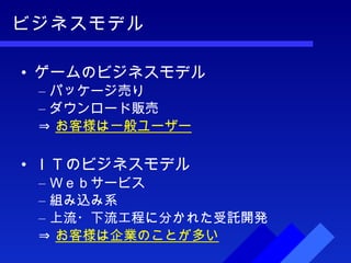 ビジネスモデル ゲームのビジネスモデル パッケージ売り ダウンロード販売 ⇒ お客様は一般ユーザー ＩＴのビジネスモデル Ｗｅｂサービス 組み込み系 上流・下流工程に分かれた受託開発 ⇒ お客様は企業のことが多い 