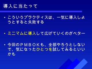 導入に当たって こういうプラクティスは、一気に導入しようとすると失敗する ミニマムに導入 して広げていくのがベター 今回のＰＭＢＯＫも、全部やろうとしないで、気になった ひとつを 試してみるといいかも 