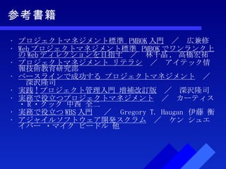 参考書籍 プロジェクトマネジメント標準  PMBOK 入門 　／　広兼修 Web プロジェクトマネジメント標準  PMBOK でワンランク上の Web ディレクションを目指す 　／　 林千晶 ,  高橋宏祐 プロジェクトマネジメント リテラシ 　／　アイテック情報技術教育研究部 ベースラインで成功する プロジェクトマネジメント 　／　深沢隆司 実践 ! プロジェクト管理入門 増補改訂版 　／　深沢隆司 実務で役立つプロジェクトマネジメント 　／　カーティス・ R ・クック 中西 全二 実務で役立つ WBS 入門  　／　 Gregory T. Haugan  伊藤 衡 アジャイルソフトウェア開発スクラム 　／　ケン シュエイバー ・マイク ビードル 他 