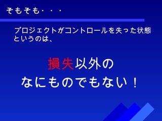 そもそも・・・ 　プロジェクトがコントロールを失った状態というのは、 損失 以外の なにものでもない！ 