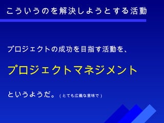 こういうのを解決しようとする活動 プロジェクトの成功を目指す活動を、 プロジェクトマネジメント というようだ。 （とても広義な意味で） 