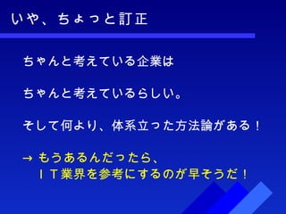 いや、ちょっと訂正 ちゃんと考えている企業は ちゃんと考えているらしい。 そして何より、体系立った方法論がある！ -> もうあるんだったら、 　ＩＴ業界を参考にするのが早そうだ！ 