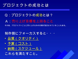 プロジェクトの成功とは Ｑ：プロジェクトの 成功 とは？ 制作側にフォーカスすると・・・ 品質（クオリティ） 予算（コスト） 納期（スケジュール） これらを満たすこと。 その他、プロジェクトごとに売り上げ以外の目標が設定されていることもある。 Ａ： 売り上げ目標を上回ること 