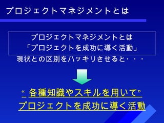プロジェクトマネジメントとは 現状との区別をハッキリさせると・・・ プロジェクトマネジメントとは 「プロジェクトを成功に導く活動」 “ 各種知識やスキルを用いて” プロジェクトを成功に導く活動 