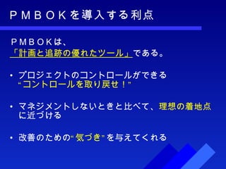 ＰＭＢＯＫを導入する利点 ＰＭＢＯＫは、 「計画と追跡の優れたツール」 である。 プロジェクトのコントロールができる “コントロールを取り戻せ！” マネジメントしないときと比べて、 理想の着地点 に近づける 改善のための “気づき” を与えてくれる 