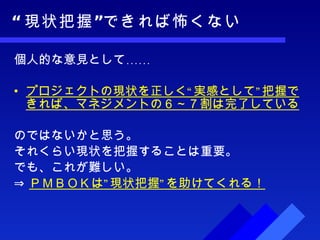 “ 現状把握”できれば怖くない 個人的な意見として…… プロジェクトの現状を正しく“実感として”把握できれば、マネジメントの６～７割は完了している のではないかと思う。 それくらい現状を把握することは重要。 でも、これが難しい。 ⇒ ＰＭＢＯＫは”現状把握”を助けてくれる！ 
