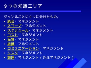 ９つの知識エリア ジャンルごとに９つに分けたもの。 統合 ・マネジメント スコープ ・マネジメント スケジュール ・マネジメント コスト ・マネジメント 品質 ・マネジメント 組織 ・マネジメント コミュニケーション ・マネジメント リスク ・マネジメント 調達 ・マネジメント（外注マネジメント） 