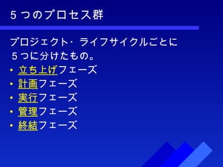 ５つのプロセス群 プロジェクト・ライフサイクルごとに ５つに分けたもの。 立ち上げ フェーズ 計画 フェーズ 実行 フェーズ 管理 フェーズ 終結 フェーズ 