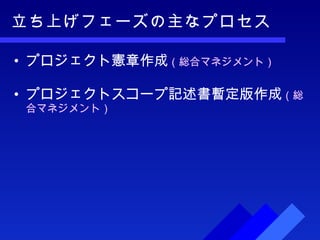 立ち上げフェーズの主なプロセス プロジェクト憲章作成 （総合マネジメント） プロジェクトスコープ記述書暫定版作成 （総合マネジメント） 