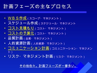 計画フェーズの主なプロセス ＷＢＳ作成 （スコープ・マネジメント） スケジュール作成 （スケジュール・マネジメント コスト見積もり （コスト・マネジメント） コストの予算化 （コスト・マネジメント） 品質計画 （品質・マネジメント） 人的資源計画 （人的資源・マネジメント） コミュニケーション計画 （コミュニケーション・マネジメント） リスク・マネジメント計画 （リスク・マネジメント） その他色々。計画フェーズが一番多い。 