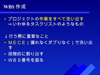 WBS 作成 プロジェクトの 作業をすべて洗い出す ⇒いわゆるタスクリストのようなもの ↓ 行う際に重要なこと ＭＥＣＥ （漏れなくダブりなく）で洗い出す 段階的に割り出す ＷＢＳ番号を振る 