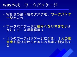 WBS 作成　ワークパッケージ ＷＢＳの最下層のタスクを、 ワークパッケージ という ワークパッケージは 細かくなりすぎない ように（２～４週間程度） １つのワークパッケージに付き、 １人の担当者 を振り分けられるレベルまで細分化する 