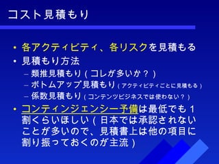 コスト見積もり 各アクティビティ、各リスク を見積もる 見積もり方法 類推見積もり（コレが多いか？） ボトムアップ見積もり （アクティビティごとに見積もる） 係数見積もり （コンテンツビジネスでは使わない？） コンティンジェンシー予備 は最低でも１割くらいほしい（日本では承認されないことが多いので、見積書上は他の項目に割り振っておくのが主流） 