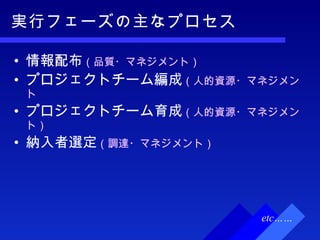 実行フェーズの主なプロセス 情報配布 （品質・マネジメント） プロジェクトチーム編成 （人的資源・マネジメント プロジェクトチーム育成 （人的資源・マネジメント） 納入者選定 （調達・マネジメント） etc…… 