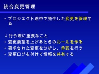 統合変更管理 プロジェクト途中で発生した 変更を管理 する ↓ 行う際に重要なこと 変更要望を上げるときの ルールを作る 要求された変更を分析し、 承認 を行う 変更ログを付けて情報を 共有 する 