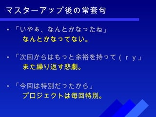 マスターアップ後の常套句 「いやぁ、なんとかなったね」 なんとかなってない。 「次回からはもっと余裕を持って（ｒｙ」 また繰り返す悲劇。 「今回は特別だったから」 プロジェクトは毎回特別。 
