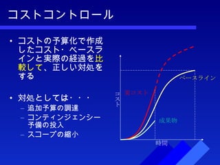 コストコントロール コストの予算化で作成したコスト・ベースラインと実際の経過を 比較して 、正しい対処をする 対処としては・・・ 追加予算の調達 コンティンジェンシー予備の投入 スコープの縮小 時間 ベースライン 実コスト 成果物 コスト 