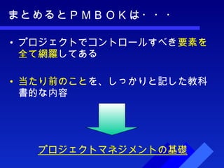 まとめるとＰＭＢＯＫは・・・ プロジェクトでコントロールすべき 要素を全て網羅 してある 当たり前のこと を、しっかりと記した教科書的な内容 プロジェクトマネジメントの基礎 