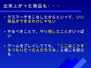 出来上がった商品も・・・ デスマーチをこなしたからといって、 いい商品ができるわけじゃない やるべきことで、 やり残したこと がいっぱい ゲームをプレイしてても、 「ここはこうするつもりだったんだろうな」 と感じる部分も 