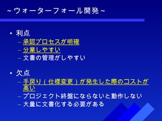 ～ウォーターフォール開発～ 利点 承認プロセスが明確 分業しやすい 文書の管理がしやすい 欠点 手戻り（仕様変更）が発生した際のコストが高い プロジェクト終盤にならないと動作しない 大量に文書化する必要がある 
