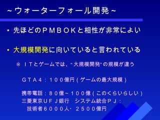 ～ウォーターフォール開発～ 先ほどのＰＭＢＯＫと相性が非常によい 大規模開発 に向いていると言われている ※ ＩＴとゲームでは、“大規模開発”の規模が違う 　ＧＴＡ４：１００億円（ゲームの最大規模） 　携帯電話：８０億～１００億（このくらいらしい） 　三菱東京ＵＦＪ銀行　システム統合ＰＪ： 　　技術者６０００人・２５００億円 