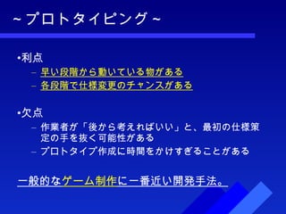 ～プロトタイピング～ 利点 早い段階から動いている物がある 各段階で仕様変更のチャンスがある 欠点 作業者が「後から考えればいい」と、最初の仕様策定の手を抜く可能性がある プロトタイプ作成に時間をかけすぎることがある 一般的な ゲーム制作 に一番近い開発手法。 