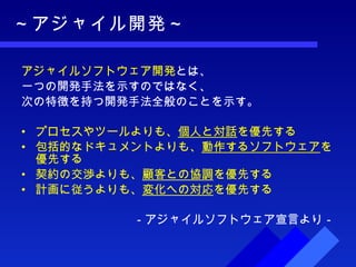 ～アジャイル開発～ アジャイルソフトウェア開発 とは、 一つの開発手法を示すのではなく、 次の特徴を持つ開発手法全般のことを示す。 プロセスやツールよりも、 個人と対話 を優先する  包括的なドキュメントよりも、 動作するソフトウェア を優先する  契約の交渉よりも、 顧客との協調 を優先する  計画に従うよりも、 変化への対応 を優先する －アジャイルソフトウェア宣言より－ 