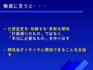 簡潔に言うと・・・ 仕様変更を“抱擁する”柔軟な開発 「計画通りのもの」ではなく、 「本当に必要なもの」を作り出す 開発者がイキイキと開発できることを目指す 