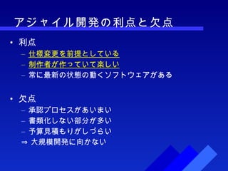 アジャイル開発の利点と欠点 利点 仕様変更を前提としている 制作者が作っていて楽しい 常に最新の状態の動くソフトウェアがある 欠点 承認プロセスがあいまい 書類化しない部分が多い 予算見積もりがしづらい ⇒ 大規模開発に向かない 