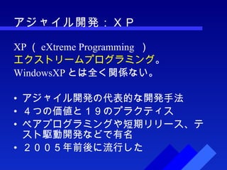 アジャイル開発：ＸＰ XP （ eXtreme Programming  ） エクストリームプログラミング 。 WindowsXP とは全く関係ない。 アジャイル開発の代表的な開発手法 ４つの価値と１９のプラクティス ペアプログラミングや短期リリース、テスト駆動開発などで有名 ２００５年前後に流行した 