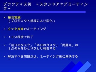 プラクティス例　～スタンドアップミーティング～ 毎日実施 （プロジェクト規模により変化） 立ったまま のミーティング １０分程度で終了 「前日のタスク」「本日のタスク」「問題点」の ３点のみをひとりひとり報告する 解決すべき問題点は、ミーティング後に解決する 