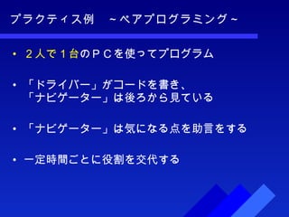 プラクティス例　～ペアプログラミング～ ２人で１台 のＰＣを使ってプログラム 「ドライバー」がコードを書き、 「ナビゲーター」は後ろから見ている 「ナビゲーター」は気になる点を助言をする 一定時間ごとに役割を交代する 