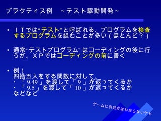 プラクティス例　～テスト駆動開発～ ＩＴでは “テスト” と呼ばれる、プログラムを 検査するプログラム を組むことが多い（ほとんど？） 通常“テストプログラム”はコーディングの後に行うが、ＸＰでは コーディングの前 に書く 例） 四捨五入をする関数に対して、 ・「 9.49 」を渡して「 9 」が返ってくるか ・「 9.5 」を渡して「 10 」が返ってくるか などなど ゲームに有効かはわからないケド 