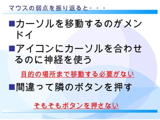 マウスの弱点を振り返ると・・・ カーソルを移動するのがメンドイ アイコンにカーソルを合わせるのに神経を使う 間違って隣のボタンを押す 目的の場所まで移動する必要がない そもそもボタンを押さない 