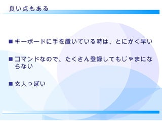 良い点もある キーボードに手を置いている時は、とにかく早い コマンドなので、たくさん登録してもじゃまにならない 玄人っぽい 