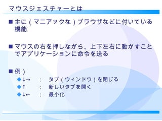 マウスジェスチャーとは 主に（マニアックな）ブラウザなどに付いている機能 マウスの右を押しながら、上下左右に動かすことでアプリケーションに命令を送る 例） ↓-> 　：　タブ（ウィンドウ）を閉じる ↑ 　　：　新しいタブを開く ↓← 　：　最小化 