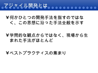 アジャイル開発とは 何かひとつの開発手法を指すのではなく、この思想に沿った手法全般を示す 学問的な観点からではなく、現場から生まれた手法がほとんど ベストプラクティスの集まり 