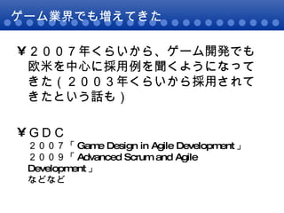 ゲーム業界でも増えてきた ２００７年くらいから、ゲーム開発でも欧米を中心に採用例を聞くようになってきた（２００３年くらいから採用されてきたという話も） ＧＤＣ ２００７「 Game Design in Agile Development 」  ２００９「 Advanced Scrum and Agile Development 」 などなど 