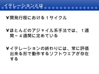 イテレーションとは 開発行程における１サイクル ほとんどのアジャイル系手法では、１週間～４週間に定めている イテレーションの終わりには、常に評価出来る形で動作するソフトウェアが存在する 