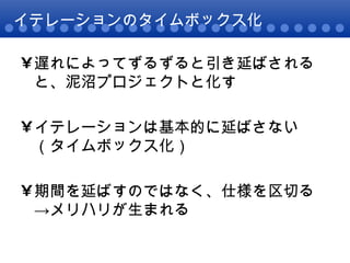 イテレーションのタイムボックス化 遅れによってずるずると引き延ばされると、泥沼プロジェクトと化す イテレーションは基本的に延ばさない（タイムボックス化） 期間を延ばすのではなく、仕様を区切る ->メリハリが生まれる 